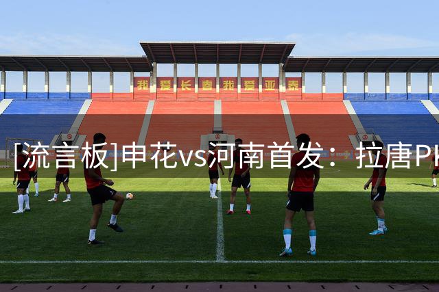 [流言板]申花vs河南首发：拉唐PK纳萨里奥，徐皓阳、王上源出战
